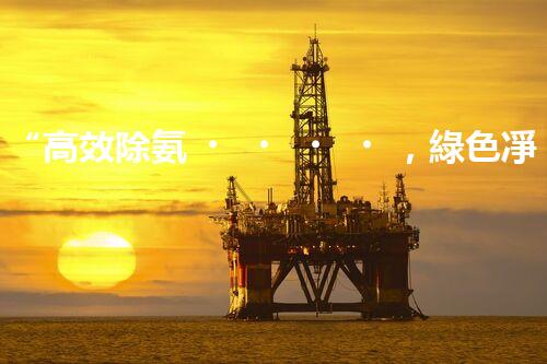 “高效除氨，綠色凈流：揭秘氨氮廢水處理新篇章”